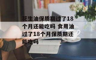 花生油保质期过了18个月还能吃吗 食用油过了18个月保质期还能吃吗
