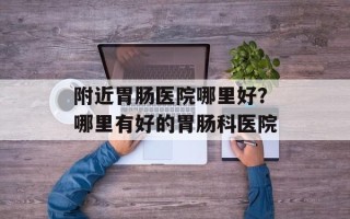 附近胃肠医院哪里好？哪里有好的胃肠科医院