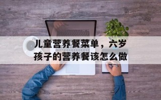 儿童营养餐菜单，六岁孩子的营养餐该怎么做