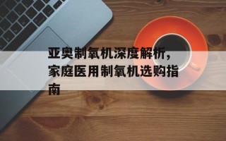 亚奥制氧机深度解析,家庭医用制氧机选购指南