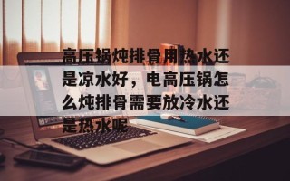 高压锅炖排骨用热水还是凉水好，电高压锅怎么炖排骨需要放冷水还是热水呢