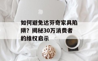 如何避免达芬奇家具陷阱？揭秘30万消费者的维权启示