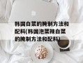 韩国白菜的腌制方法和配料(韩国泡菜辣白菜的腌制方法和配料)