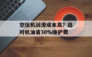 空压机润滑成本高？选对机油省30%维护费