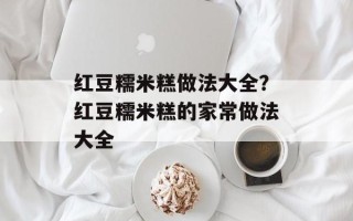 红豆糯米糕做法大全？红豆糯米糕的家常做法大全