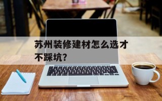 苏州装修建材怎么选才不踩坑？