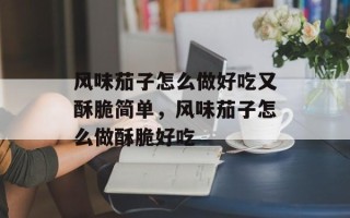 风味茄子怎么做好吃又酥脆简单，风味茄子怎么做酥脆好吃