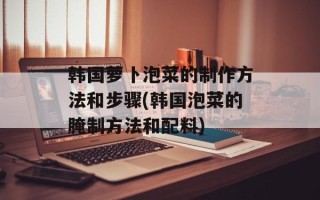 韩国萝卜泡菜的制作方法和步骤(韩国泡菜的腌制方法和配料)