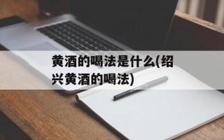 黄酒的喝法是什么(绍兴黄酒的喝法)