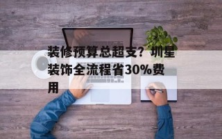 装修预算总超支？圳星装饰全流程省30%费用
