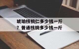 琥珀核桃仁多少钱一斤？普通核桃多少钱一斤