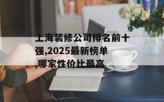 上海装修公司排名前十强,2025最新榜单,哪家性价比最高