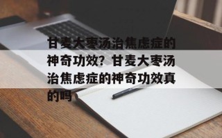 甘麦大枣汤治焦虑症的神奇功效？甘麦大枣汤治焦虑症的神奇功效真的吗