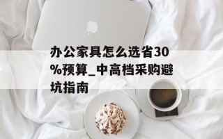 办公家具怎么选省30%预算_中高档采购避坑指南