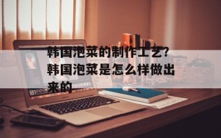 韩国泡菜的制作工艺？韩国泡菜是怎么样做出来的