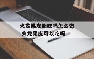 火龙果皮能吃吗怎么做 火龙果皮可以吃吗