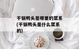 干锅鸭头是哪里的菜系(干锅鸭头是什么菜系的)