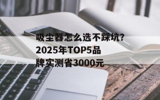 吸尘器怎么选不踩坑？2025年TOP5品牌实测省3000元
