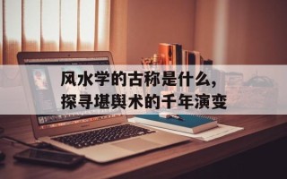 风水学的古称是什么,探寻堪舆术的千年演变