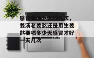感冒姜汤一天喝几次，姜汤老姜熬还是用生姜熬要喝多少天感冒才好一天几次