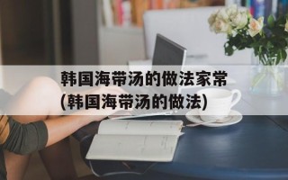 韩国海带汤的做法家常(韩国海带汤的做法)