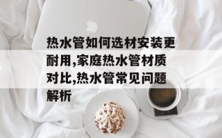 热水管如何选材安装更耐用,家庭热水管材质对比,热水管常见问题解析