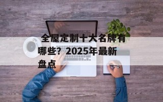  全屋定制十大名牌有哪些？2025年最新盘点