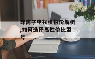 等离子电视机报价解析,如何选择高性价比型号