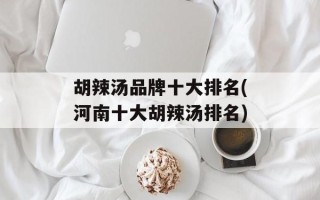 胡辣汤品牌十大排名(河南十大胡辣汤排名)