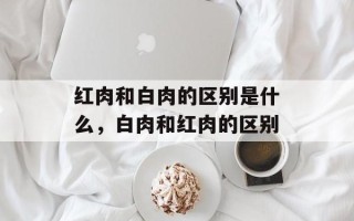 红肉和白肉的区别是什么，白肉和红肉的区别
