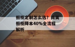 橱柜定制怎么选？尚美橱柜降本40%全流程解析