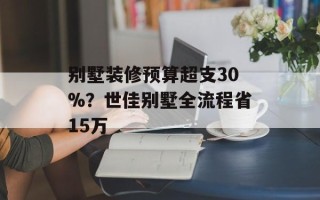 别墅装修预算超支30%？世佳别墅全流程省15万