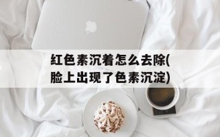 红色素沉着怎么去除(脸上出现了色素沉淀)