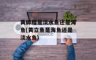 黄脚腊是淡水鱼还是海鱼(黄立鱼是海鱼还是淡水鱼)
