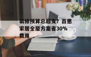装修预算总超支？百惠家居全屋方案省30%费用