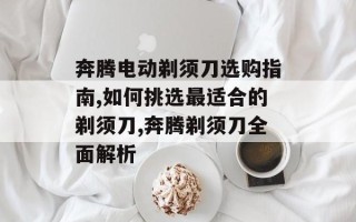 奔腾电动剃须刀选购指南,如何挑选最适合的剃须刀,奔腾剃须刀全面解析