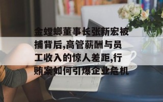 金螳螂董事长张新宏被捕背后,高管薪酬与员工收入的惊人差距,行贿案如何引爆企业危机