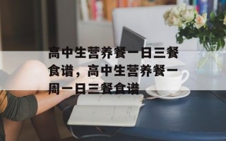 高中生营养餐一日三餐食谱，高中生营养餐一周一日三餐食谱