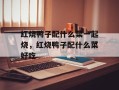 红烧鸭子配什么菜一起烧，红烧鸭子配什么菜好吃