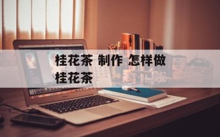 桂花茶 制作 怎样做桂花茶