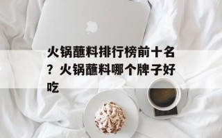 火锅蘸料排行榜前十名？火锅蘸料哪个牌子好吃