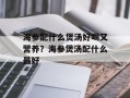 海参配什么煲汤好喝又营养？海参煲汤配什么最好
