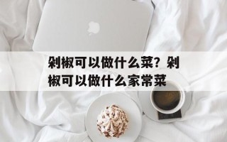 剁椒可以做什么菜？剁椒可以做什么家常菜