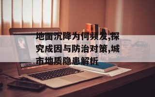 地面沉降为何频发,探究成因与防治对策,城市地质隐患解析