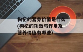 枸杞的营养价值是什么(枸杞的功效与作用及营养价值有哪些)