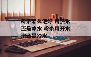 粉条怎么泡好 用热水还是凉水 粉条用开水泡还是冷水