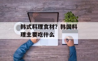韩式料理食材？韩国料理主要吃什么
