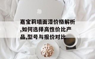 嘉宝莉墙面漆价格解析,如何选择高性价比产品,型号与报价对比