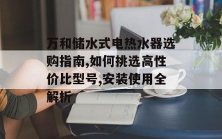 万和储水式电热水器选购指南,如何挑选高性价比型号,安装使用全解析
