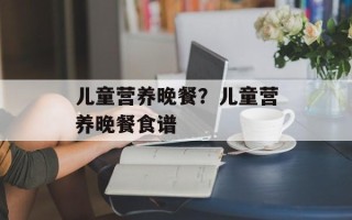 儿童营养晚餐？儿童营养晚餐食谱